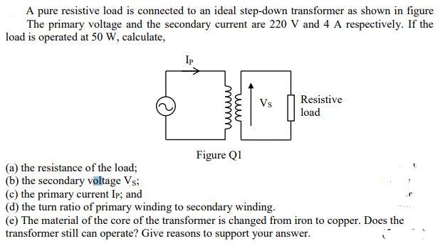 A pure resistive load is connected to an ideal step-down transformer as shown in figure
The primary voltage and the secondary