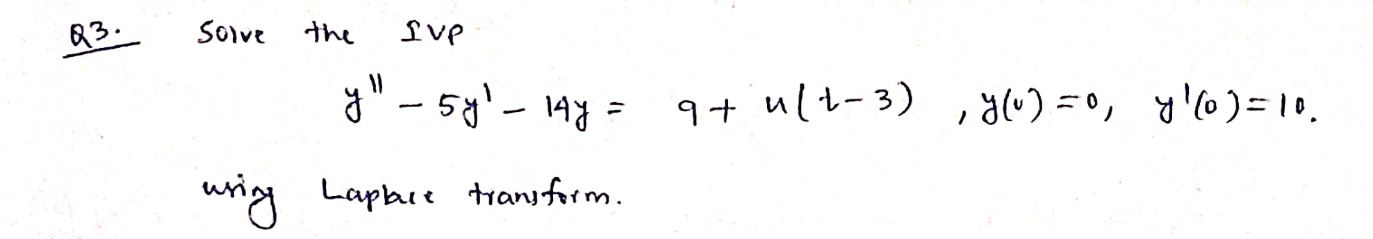 Q3. Solve the sup \[ y^{\prime \prime}-5 y^{\prime}-14 y=9+n(t-3), y(0)=0, \quad y^{\prime}(0)=10 \text {. } \] using Laplace