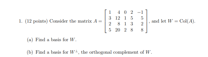 1. (12 points) Consider the matrix A
1 4 0 2
3 12 15
2 8 1 3
5 20 2 8
-1
5
2
8
and let W = Col(A).
(a) Find a basis for W.
(b