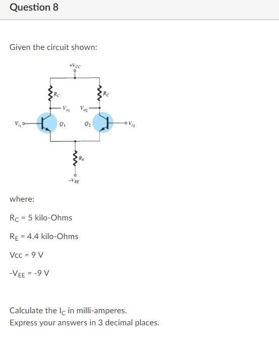 Question 8
Given the circuit shown:
where:
Vcc = 9 V
-VEE = -9 V
+Vcc
Va
2?
Rc 5 kilo-Ohms
=
RE= 4.4 kilo-Ohms
V?
VEE
Q?
Re
V