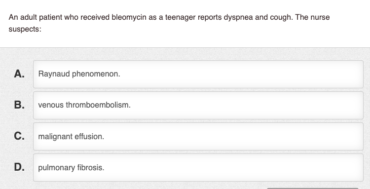 An adult patient who received bleomycin as a teenager reports dyspnea and cough. The nurse suspects: A. Raynaud phenomenon. B