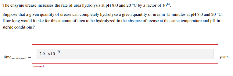 The enzyme urease increases the rate of urea hydrolysis at pH 8.0 and 20 °C by a factor of 10¹4.
Suppose that a given quantit