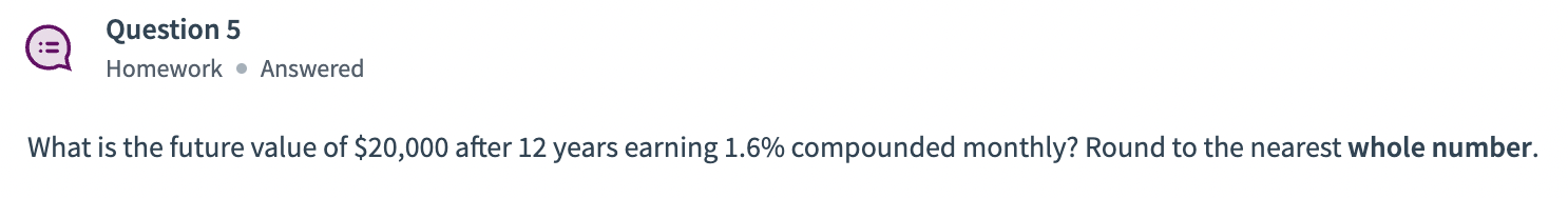Question 5
Homework \( \bullet \) Answered
What is the future value of \( \$ 20,000 \) after 12 years earning \( 1.6 \% \) co
