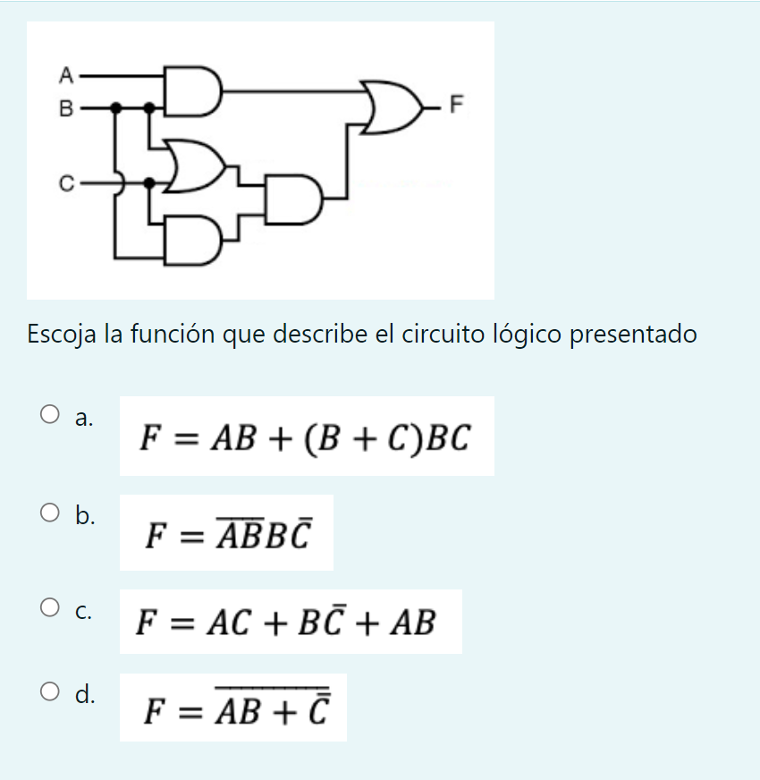 Escoja la función que describe el circuito lógico presentado a. \( F=A B+(B+C) B C \) b. \( F=\overline{A B} B \bar{C} \) c.