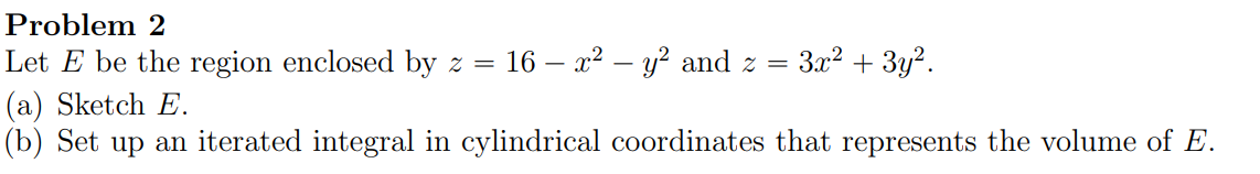 Problem 2
Let \( E \) be the region enclosed by \( z=16-x^{2}-y^{2} \) and \( z=3 x^{2}+3 y^{2} \).
(a) Sketch \( E \).
(b) S