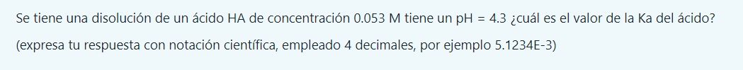 Se tiene una disolución de un ácido HA de concentración \( 0.053 \mathrm{M} \) tiene un pH = 4.3 ¿cuál es el valor de la Ka d