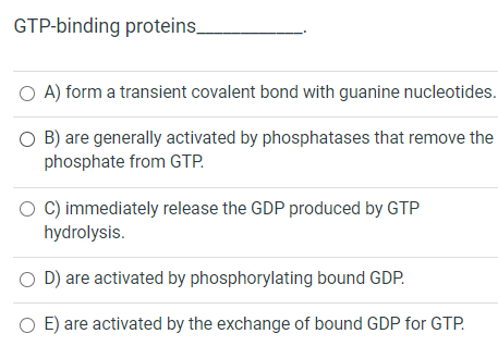 GTP-binding proteins. A) form a transient covalent bond with guanine nucleotides. O B) are generally activated by phosphatase