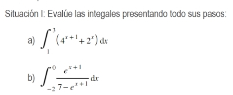 Situación I: Evalúe las integales presentando todo sus pasos: a) \( \int_{1}^{3}\left(4^{x+1}+2^{x}\right) d x \) b) \( \int_