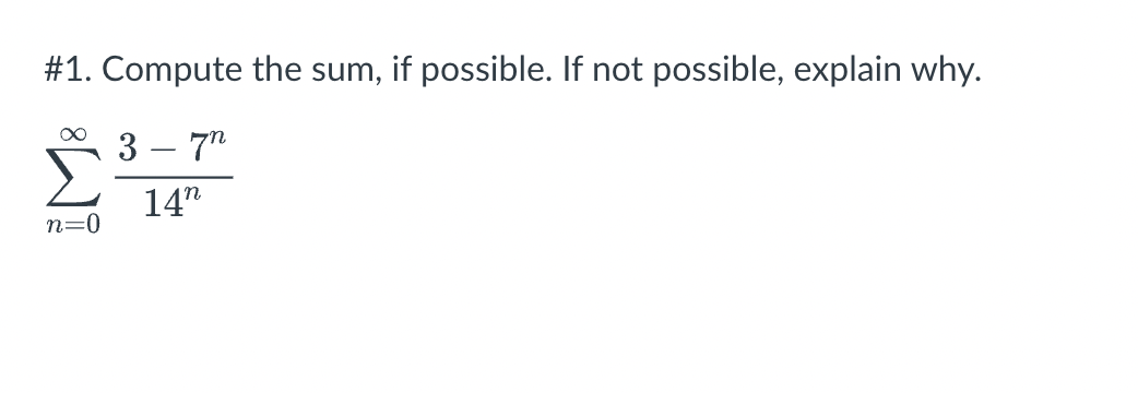 \#1. Compute the sum, if possible. If not possible, explain why. \[ \sum_{n=0}^{\infty} \frac{3-7^{n}}{14^{n}} \]