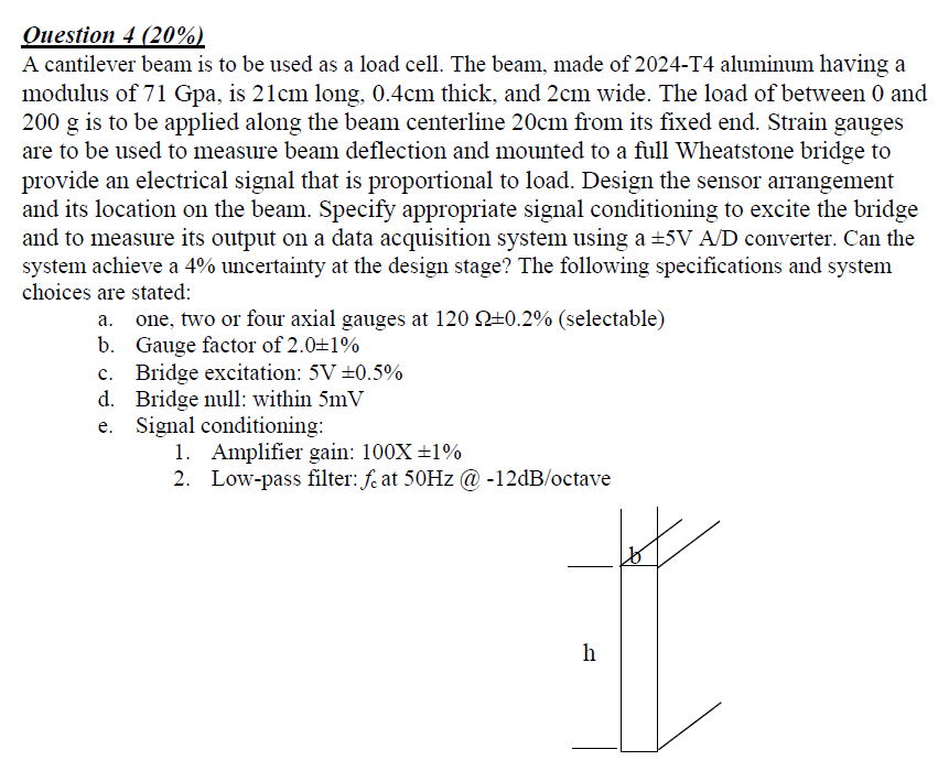 Question 4 (20%)
A cantilever beam is to be used as a load cell. The beam, made of 2024-T4 aluminum having a
modulus of 71 Gp