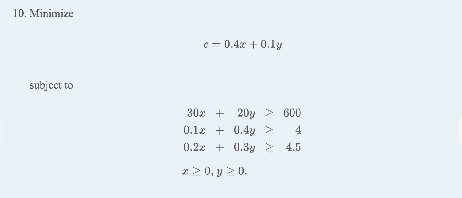 10. Minimize \[ c=0.4 x+0.1 y \] subject to \[ \begin{array}{llr} 30 x+20 y & \geq & 600 \\ 0.1 x+0.4 y & \geq & 4 \\ 0.2 x+0