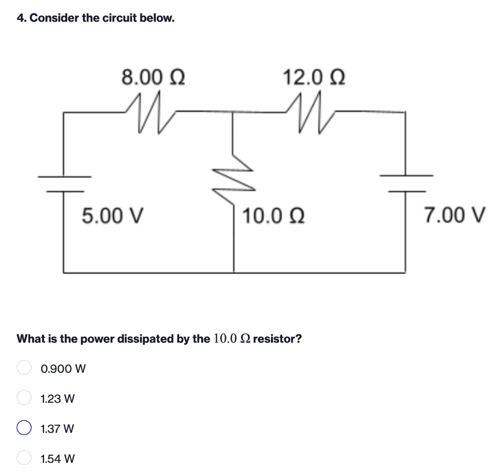 4. Consider the circuit below.
8.00 ?
?
5.00 V
10.0Q2
What is the power dissipated by the 10.0 2 resistor?
0.900 W
1.23 W
1.3