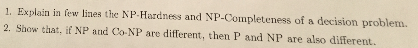 1. Explain in few lines the NP-Hardness and NP-Completeness of a decision problem. 2. Show that, if NP and Co-NP are differen