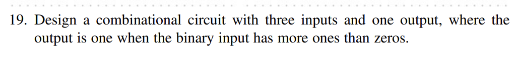 19. Design a combinational circuit with three inputs and one output, where the output is one when the binary input has more o