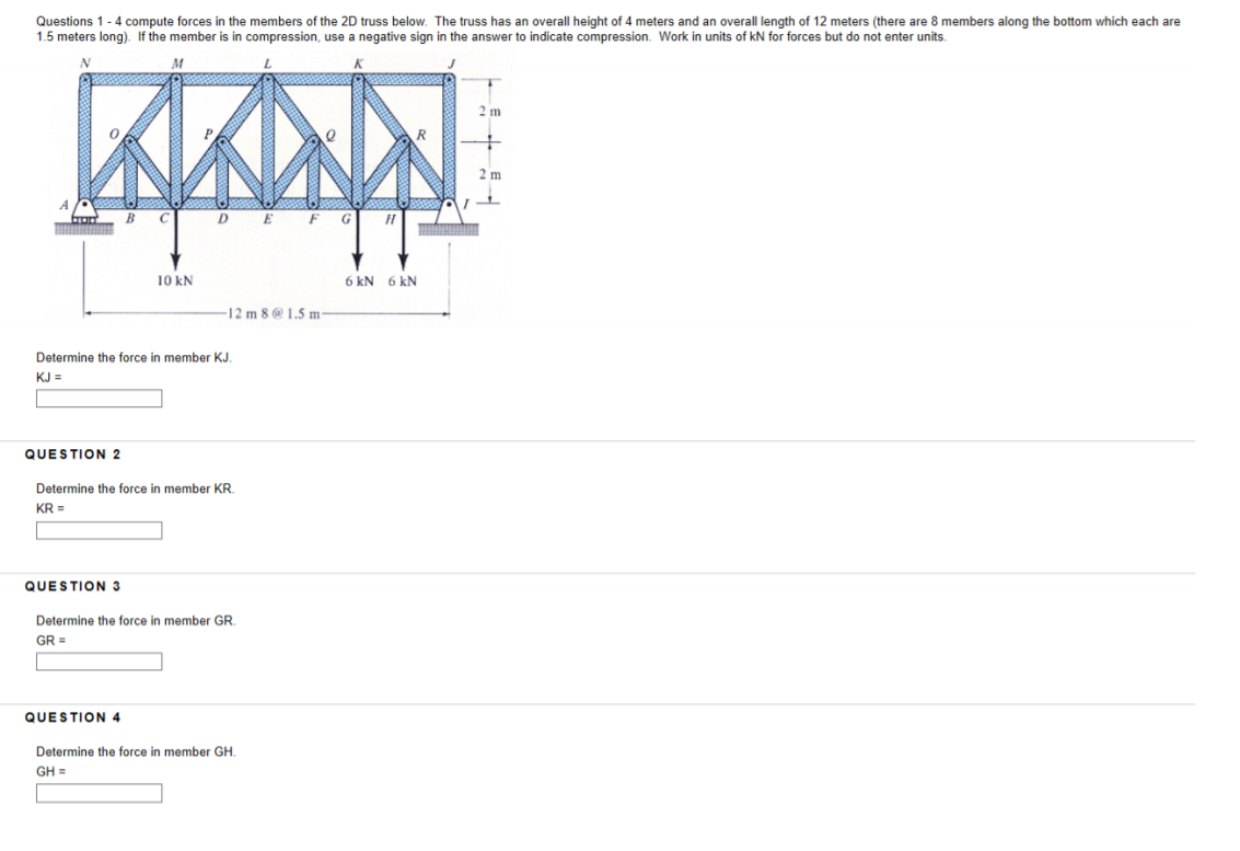 Questions 1 - 4 compute forces in the members of the 2D truss below. The truss has an overall height of 4 meters and an overa