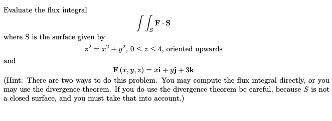 Evaluate the flux integral
//F.S
z² = x² + y²,0 ? z ? 4, oriented upwards
where S is the surface given by
and
F(x, y, z) = xi