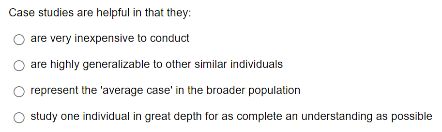 Case studies are helpful in that they:
are very inexpensive to conduct
are highly generalizable to other similar individuals
