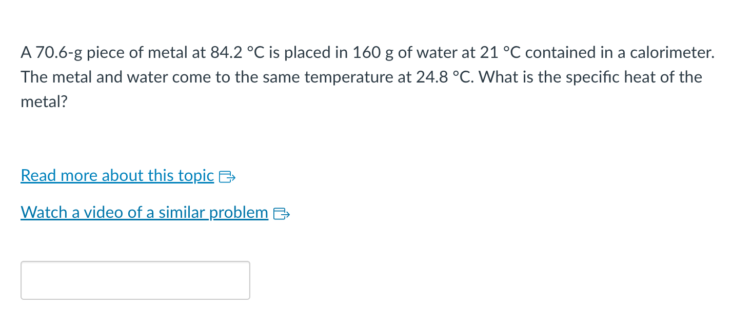 A 70.6-g piece of metal at \( 84.2^{\circ} \mathrm{C} \) is placed in \( 160 \mathrm{~g} \) of water at \( 21^{\circ} \mathrm