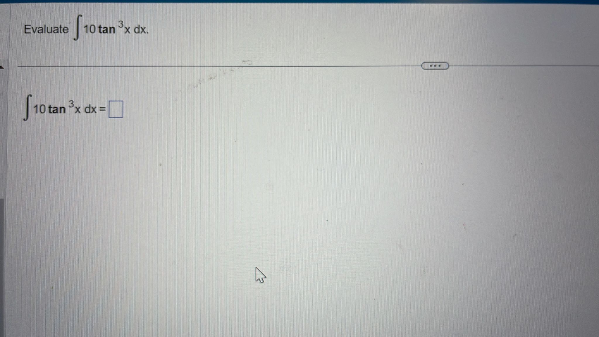 Evaluate \( \int 10 \tan ^{3} x d x \) \[ \int 10 \tan ^{3} x d x= \]