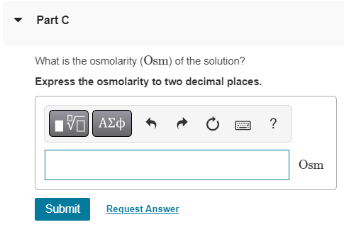 Part C
What is the osmolarity (Osm) of the solution?
Express the osmolarity to two decimal places.
15. ???
wwwwww
?
Submit
Re