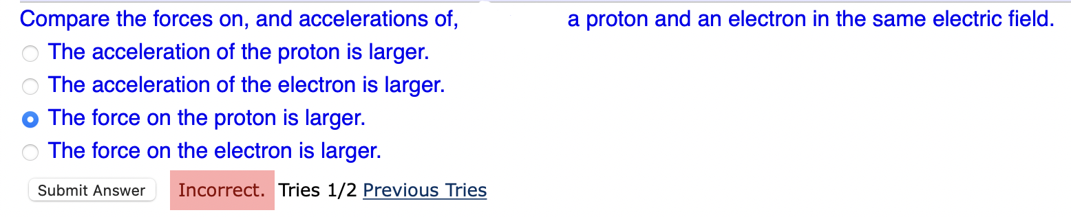 Compare the forces on, and accelerations of,
a proton and an electron in the same electric field.
The acceleration of the pro