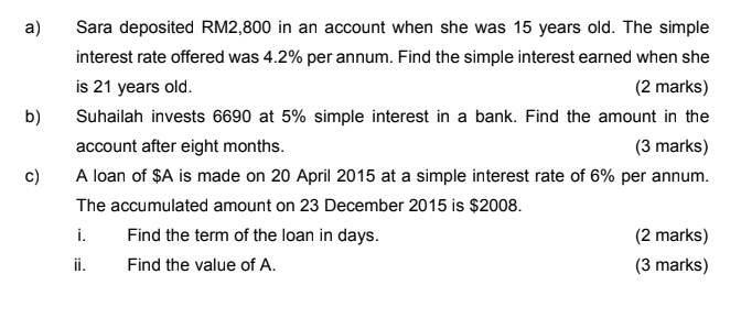 a)
Sara deposited RM2,800 in an account when she was 15 years old. The simple
interest rate offered was 4.2% per annum. Find 