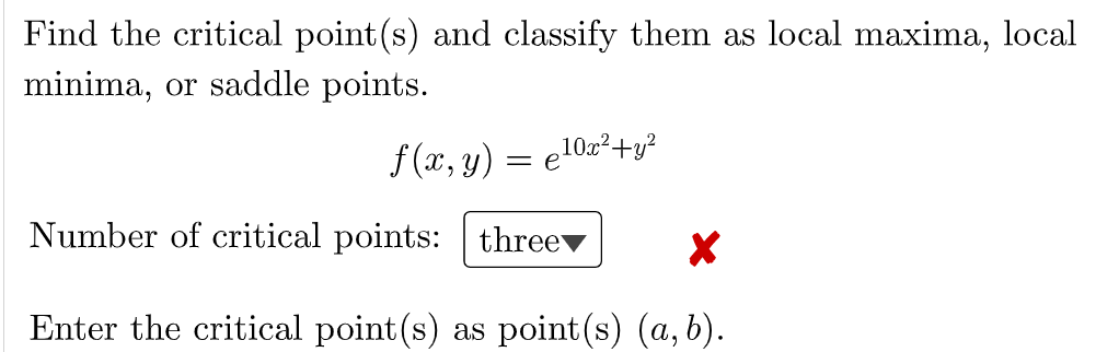 Find the critical point(s) and classify them as local maxima, local minima, or saddle points.
\[
f(x, y)=e^{10 x^{2}+y^{2}}
\