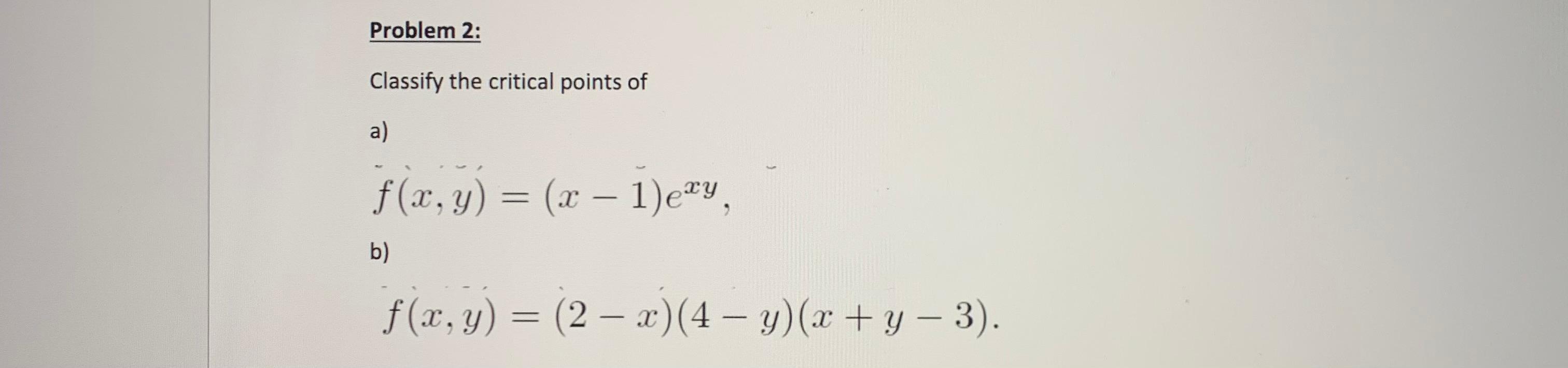 Classify the critical points of a) \[ f(x, y)=(x-1) e^{x y} \] b) \[ f(x, y)=(2-x)(4-y)(x+y-3) . \]