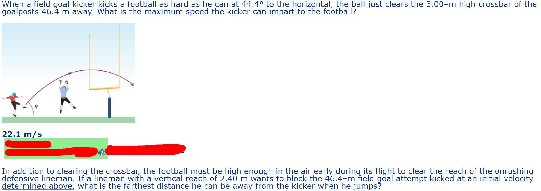 When a field goal kicker kicks a football as hard as he can at \( 44.4^{\circ} \) to the horizontal, the ball just clears the