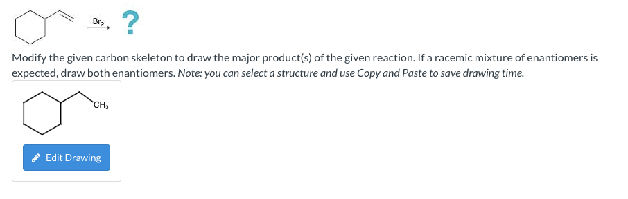 Br?
?
Modify the given carbon skeleton to draw the major product(s) of the given reaction. If a racemic mixture of enantiomer