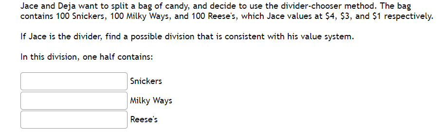 Jace and Deja want to split a bag of candy, and decide to use the divider-chooser method. The bag contains 100 Snickers, 100