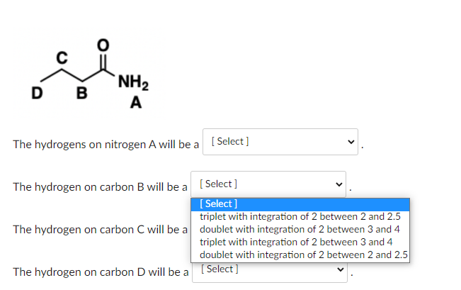 The hydrogens on nitrogen A will be
The hydrogen on carbon B will be a
The hydrogen on carbon \( C \) will be a
The hydrogen 