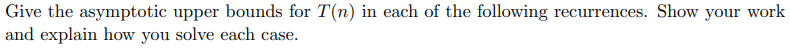 Give the asymptotic upper bounds for T(n) in each of the following recurrences. Show your work and explain how you solve each
