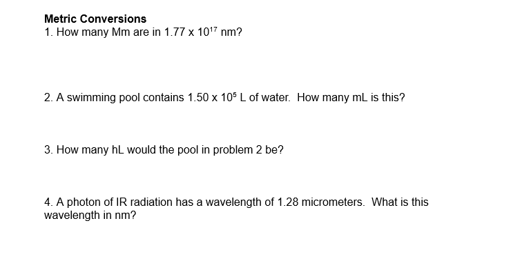 Metric Conversions
1. How many Mm are in 1.77 x 10¹7 nm?
2. A swimming pool contains 1.50 x 105 L of water. How many mL is th