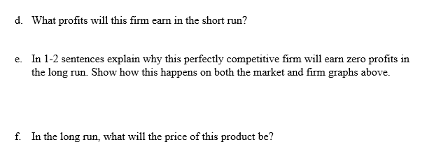 d. What profits will this firm earn in the short run?
e. In 1-2 sentences explain why this perfectly competitive firm will ea