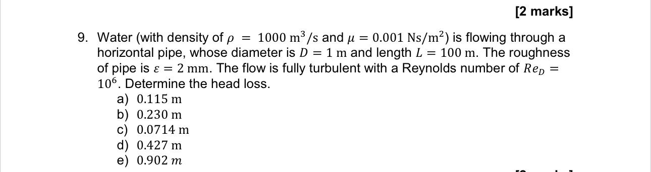 Water (with density of \( \rho=1000 \mathrm{~m}^{3} / \mathrm{s} \) and \( \mu=0.001 \mathrm{Ns} / \mathrm{m}^{2} \) ) is flo