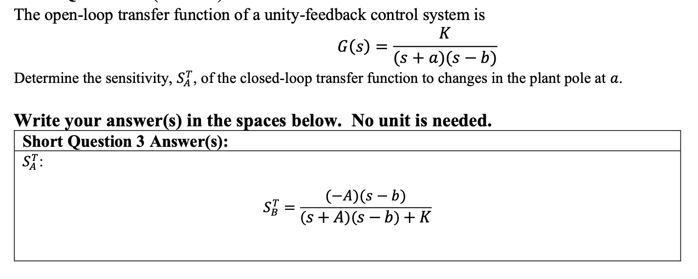 The open-loop transfer function of a unity-feedback control system is
\[
G(s)=\frac{K}{(s+a)(s-b)}
\]
Determine the sensitivi