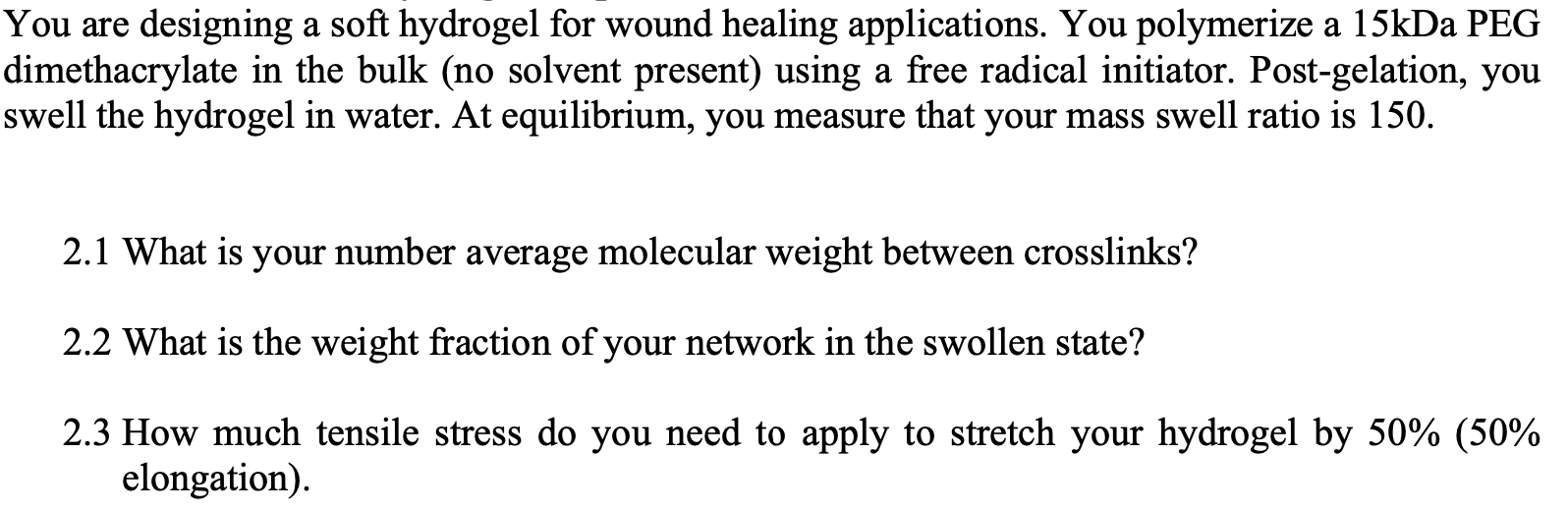 a
You are designing a soft hydrogel for wound healing applications. You polymerize a 15kDa PEG
dimethacrylate in the bulk (no