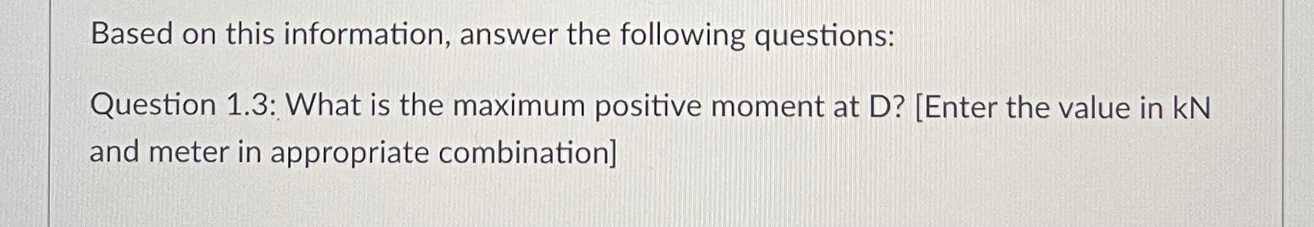 Based on this information, answer the following questions:
Question 1.3: What is the maximum positive moment at D? [Enter the