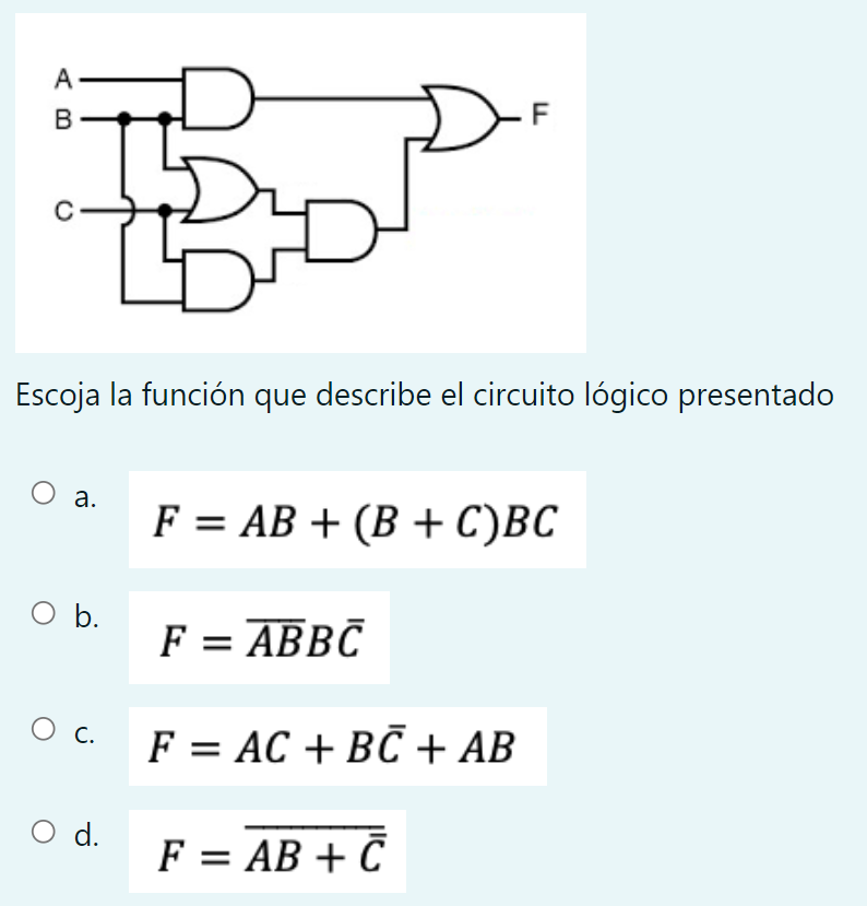 Escoja la función que describe el circuito lógico presentado a. \( F=A B+(B+C) B C \) b. \( F=\overline{A B} B \bar{C} \) c.