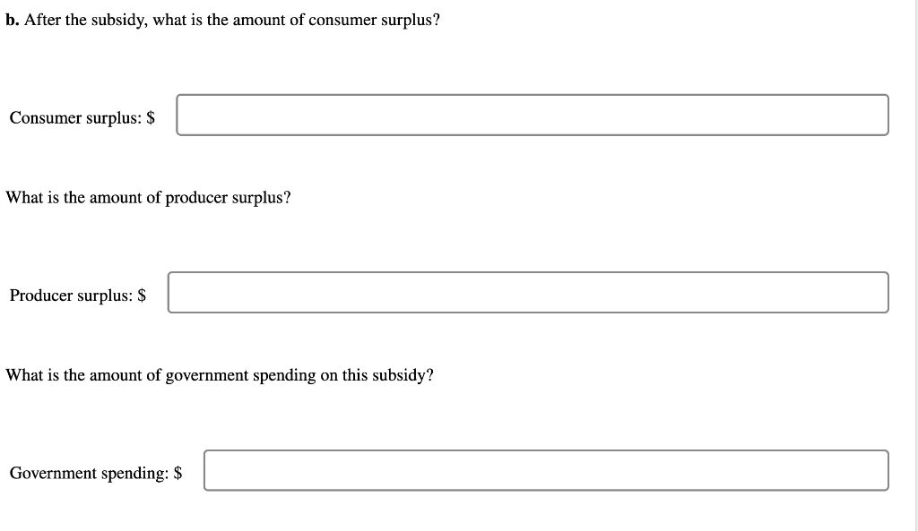 b. After the subsidy, what is the amount of consumer surplus?
Consumer surplus: \( \$ \)
What is the amount of producer surpl