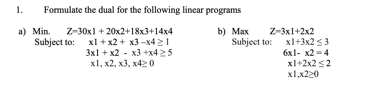 1. Formulate the dual for the following linear programs a) Min. Z=30x1 + 20x2+18x3+14x4 Subject to: x1 + x2 + x3 -x4 > 1 3x1