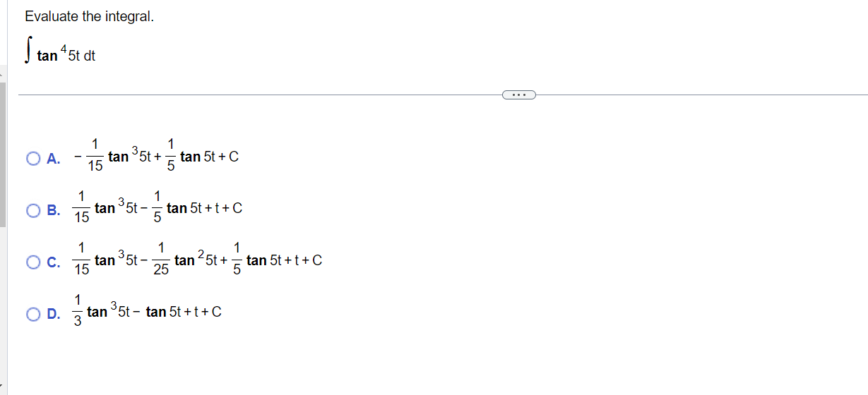 Evaluate the integral. \[ \int \tan ^{4} 5 t d t \] A. \( -\frac{1}{15} \tan ^{3} 5 t+\frac{1}{5} \tan 5 t+C \) B. \( \frac{1