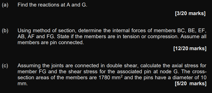 (a)
Find the reactions at A and G.
[3/20 marks]
(b)
Using method of section, determine the internal forces of members BC, BE,