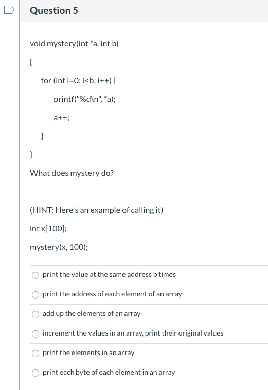 Question 5 void mystery(int *a, int b) for (int i=0; i<b; i++) { printf(%dn, a); a++; What does mystery do? (HINT: Heres