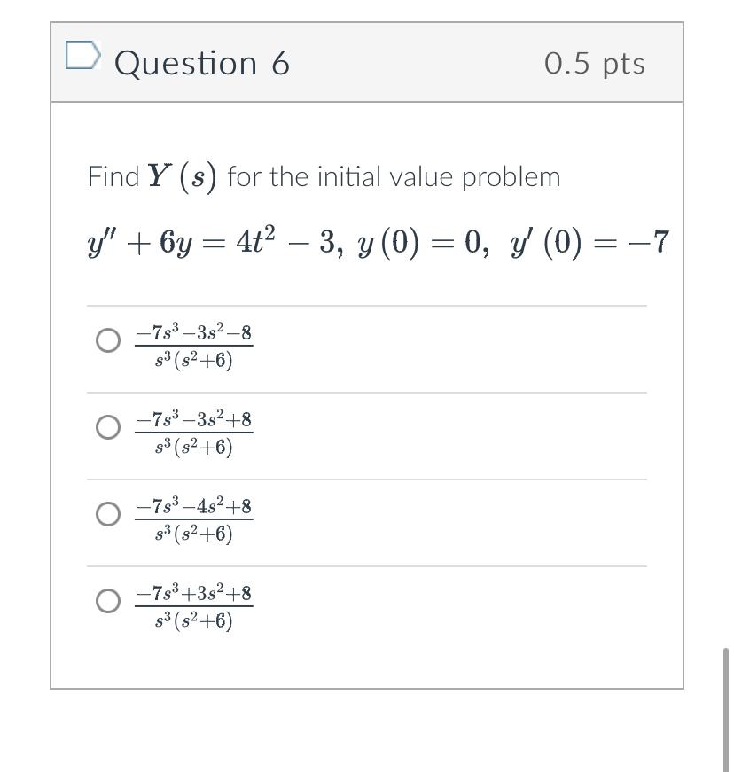 Question 6 \( 0.5 \mathrm{pts} \) Find \( Y(s) \) for the initial value problem \[ y^{\prime \prime}+6 y=4 t^{2}-3, y(0)=0, y