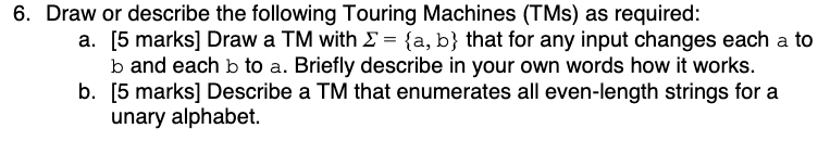 6. Draw or describe the following Touring Machines (TMs) as required: a. [5 marks] Draw a TM with 2 = {a, b} that for any inp