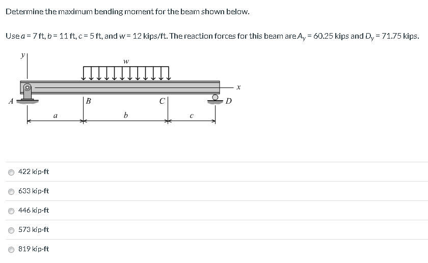 Determine the maximum bending moment for the beam shown below. Use a 7 ft, b 11ft, c 5 ft, and w= 12 kips/ft. The reaction fo