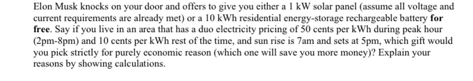 Elon Musk knocks on your door and offers to give you either a 1 kW solar panel (assume all voltage and
current requirements a