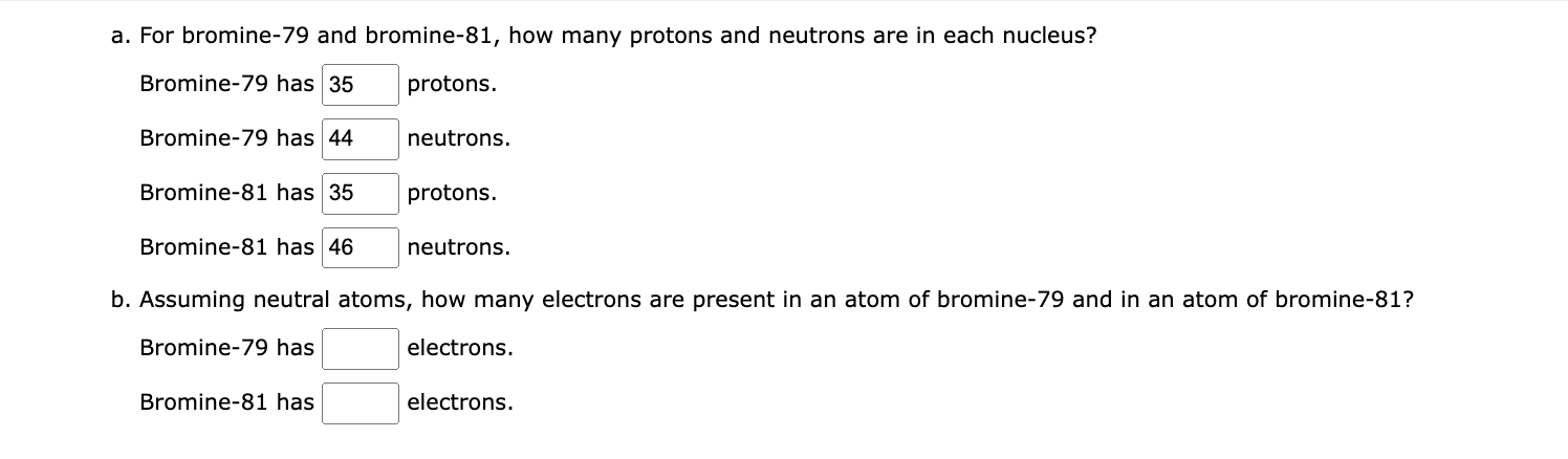 a. For bromine- 79 and bromine-81, how many protons and neutrons are in each nucleus?
Bromine-79 has protons.
Bromine-79 has 